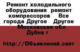 Ремонт холодильного оборудования, ремонт компрессоров. - Все города Другое » Другое   . Московская обл.,Дубна г.